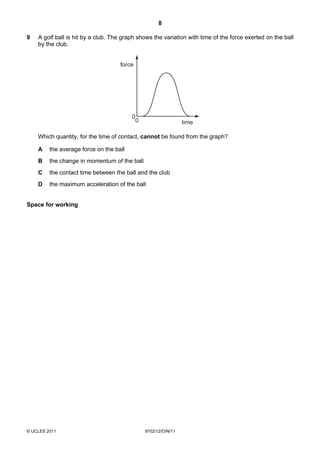 8

9   A golf ball is hit by a club. The graph shows the variation with time of the force exerted on the ball
    by the club.


                                    force




                                         0
                                          0                    time

    Which quantity, for the time of contact, cannot be found from the graph?

    A    the average force on the ball
    B    the change in momentum of the ball
    C    the contact time between the ball and the club
    D    the maximum acceleration of the ball


Space for working




© UCLES 2011                                  9702/12/O/N/11
 