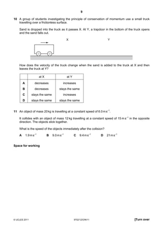9

10 A group of students investigating the principle of conservation of momentum use a small truck
   travelling over a frictionless surface.

    Sand is dropped into the truck as it passes X. At Y, a trapdoor in the bottom of the truck opens
    and the sand falls out.

                                               X                           Y




    How does the velocity of the truck change when the sand is added to the truck at X and then
    leaves the truck at Y?

                        at X                   at Y

        A          decreases               increases
        B          decreases            stays the same
        C        stays the same            increases
        D        stays the same         stays the same


11 An object of mass 20 kg is travelling at a constant speed of 6.0 m s–1.

    It collides with an object of mass 12 kg travelling at a constant speed of 15 m s–1 in the opposite
    direction. The objects stick together.

    What is the speed of the objects immediately after the collision?

    A       1.9 m s–1          B   9.0 m s–1          C    9.4 m s–1   D   21 m s–1


Space for working




© UCLES 2011                                          9702/12/O/N/11                       [Turn over
 