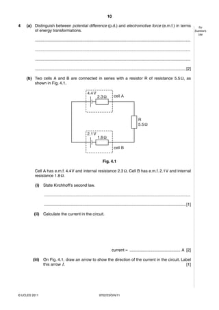 10

4   (a) Distinguish between potential difference (p.d.) and electromotive force (e.m.f.) in terms                                                         For
        of energy transformations.                                                                                                                     Examiner’s
                                                                                                                                                          Use

          ..........................................................................................................................................

          ..........................................................................................................................................

          ..........................................................................................................................................

          ...................................................................................................................................... [2]

    (b) Two cells A and B are connected in series with a resistor R of resistance 5.5 Ω, as
        shown in Fig. 4.1.

                                                        4.4 V
                                                                 2.3 Ω         cell A




                                                                                                     R
                                                                                                     5.5 Ω

                                                        2.1 V
                                                                 1.8 Ω

                                                                               cell B


                                                                     Fig. 4.1

         Cell A has e.m.f. 4.4 V and internal resistance 2.3 Ω. Cell B has e.m.f. 2.1 V and internal
         resistance 1.8 Ω.

          (i)    State Kirchhoff’s second law.

                 ..................................................................................................................................

                 .............................................................................................................................. [1]

         (ii)    Calculate the current in the circuit.




                                                                              current = ............................................. A [2]

        (iii)    On Fig. 4.1, draw an arrow to show the direction of the current in the circuit. Label
                 this arrow I.                                                                     [1]




© UCLES 2011                                                      9702/23/O/N/11
 