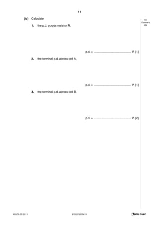11

        (iv)   Calculate                                                                                                      For
                                                                                                                           Examiner’s
               1.   the p.d. across resistor R,                                                                               Use




                                                              p.d. = ............................................. V [1]

               2.   the terminal p.d. across cell A,




                                                              p.d. = ............................................. V [1]

               3.   the terminal p.d. across cell B.




                                                              p.d. = ............................................. V [2]




© UCLES 2011                                      9702/23/O/N/11                                                [Turn over
 