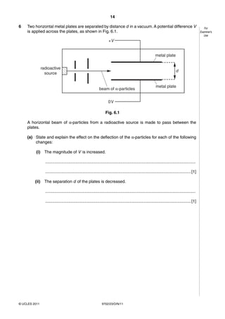 14

6   Two horizontal metal plates are separated by distance d in a vacuum. A potential difference V                                                         For
    is applied across the plates, as shown in Fig. 6.1.                                                                                                Examiner’s
                                                                                                                                                          Use
                                                                        +V


                                                                                                                 metal plate


                radioactive
                                                                                                                                  d
                  source


                                                                                                                 metal plate
                                                                beam of α-particles


                                                                        0V

                                                                     Fig. 6.1

    A horizontal beam of α-particles from a radioactive source is made to pass between the
    plates.

    (a) State and explain the effect on the deflection of the α-particles for each of the following
        changes:

          (i)     The magnitude of V is increased.

                  ..................................................................................................................................

                  .............................................................................................................................. [1]

         (ii)     The separation d of the plates is decreased.

                  ..................................................................................................................................

                  .............................................................................................................................. [1]




© UCLES 2011                                                      9702/23/O/N/11
 
