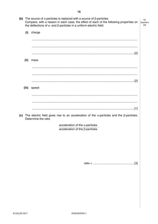 15

    (b) The source of α-particles is replaced with a source of β-particles.                                                                             For
        Compare, with a reason in each case, the effect of each of the following properties on                                                       Examiner’s
        the deflections of α- and β-particles in a uniform electric field:                                                                              Use


          (i)   charge

                ..................................................................................................................................

                ..................................................................................................................................

                .............................................................................................................................. [2]

         (ii)   mass

                ..................................................................................................................................

                ..................................................................................................................................

                .............................................................................................................................. [2]

        (iii)   speed

                ..................................................................................................................................

                ..................................................................................................................................

                .............................................................................................................................. [1]

    (c) The electric field gives rise to an acceleration of the α-particles and the β-particles.
        Determine the ratio

                                                 acceleration of the α-particles .
                                                 acceleration of the β-particles




                                                                                ratio = .................................................. [3]




© UCLES 2011                                                    9702/23/O/N/11
 
