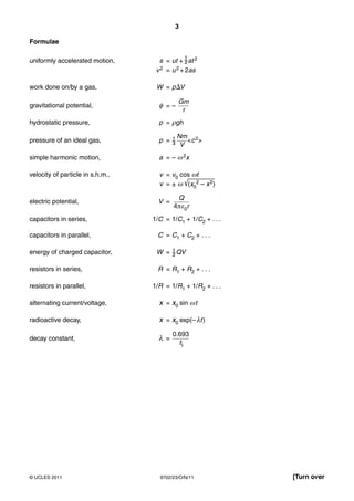 3

Formulae

uniformly accelerated motion,       s = ut + at 2
                                   v 2 = u 2 + 2as

work done on/by a gas,             W = p ⌬V

                                            Gm
gravitational potential,            φ =–
                                             r
hydrostatic pressure,               p = ρgh

                                           Nm 2
pressure of an ideal gas,           p =       <c >
                                            V
simple harmonic motion,             a = – ω 2x

velocity of particle in s.h.m.,     v = v0 cos ωt
                                    v = ± ω √⎯(x0⎯ 2 ⎯ – x 2)
                                                ⎯ ⎯ ⎯⎯ ⎯
                                            Q
electric potential,                 V =
                                          4πε0r
capacitors in series,             1/C = 1/C1 + 1/C2 + . . .

capacitors in parallel,            C = C1 + C2 + . . .

energy of charged capacitor,       W = QV

resistors in series,               R = R1 + R2 + . . .

resistors in parallel,            1/R = 1/R1 + 1/R2 + . . .

alternating current/voltage,        x = x0 sin ω t

radioactive decay,                  x = x0 exp(– λt )

                                          0.693
decay constant,                     λ =
                                            t




© UCLES 2011                        9702/23/O/N/11              [Turn over
 