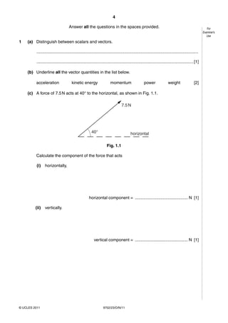 4

                                     Answer all the questions in the spaces provided.                                                                     For
                                                                                                                                                       Examiner’s
                                                                                                                                                          Use

1   (a) Distinguish between scalars and vectors.

          ..........................................................................................................................................

          ...................................................................................................................................... [1]

    (b) Underline all the vector quantities in the list below.

         acceleration                  kinetic energy                   momentum                     power                weight                [2]

    (c) A force of 7.5 N acts at 40° to the horizontal, as shown in Fig. 1.1.

                                                                                  7.5 N




                                                        40°                               horizontal

                                                                     Fig. 1.1

         Calculate the component of the force that acts

          (i)    horizontally,




                                                      horizontal component = ............................................. N [1]

         (ii)    vertically.




                                                          vertical component = ............................................. N [1]




© UCLES 2011                                                      9702/23/O/N/11
 
