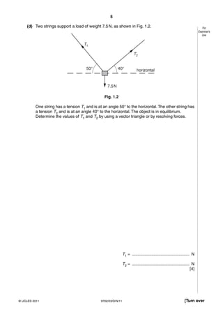 5

    (d) Two strings support a load of weight 7.5 N, as shown in Fig. 1.2.                                                      For
                                                                                                                            Examiner’s
                                                                                                                               Use


                                    T1

                                                                        T2


                                     50°                  40°             horizontal


                                                  7.5 N

                                                Fig. 1.2

         One string has a tension T1 and is at an angle 50° to the horizontal. The other string has
         a tension T2 and is at an angle 40° to the horizontal. The object is in equilibrium.
         Determine the values of T1 and T2 by using a vector triangle or by resolving forces.




                                                               T1 = .................................................. N

                                                               T2 = .................................................. N
                                                                                                                      [4]




© UCLES 2011                                  9702/23/O/N/11                                                     [Turn over
 