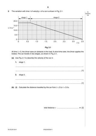 6

2      The variation with time t of velocity v of a car is shown in Fig. 2.1.                                                                                 For
                                                                                                                                                           Examiner’s
                                                                                                                                                              Use
                           stage 1                                                         stage 2

          20.0

          15.0
v   / m s–1
          10.0

              5.0

               0
                    0               0.5               1.0                1.5               2.0                2.5               3.0                3.5
                                                                                                                                         t /s

                                                                         Fig. 2.1

       At time t = 0, the driver sees an obstacle in the road. A short time later, the driver applies the
       brakes. The car travels in two stages, as shown in Fig. 2.1.

       (a) Use Fig. 2.1 to describe the velocity of the car in

              1.        stage 1,

              ..........................................................................................................................................

              ...................................................................................................................................... [1]

              2.        stage 2.

              ..........................................................................................................................................

              ...................................................................................................................................... [1]

       (b) (i)          Calculate the distance travelled by the car from t = 0 to t = 3.5 s.




                                                                        total distance = ............................................ m [2]




© UCLES 2011                                                          9702/23/O/N/11
 