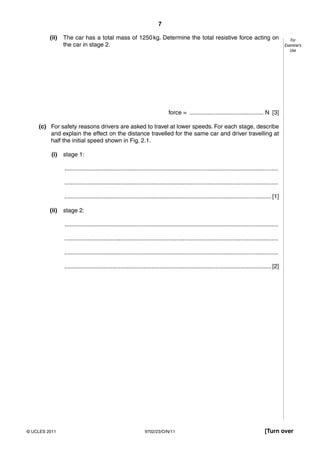 7

         (ii)   The car has a total mass of 1250 kg. Determine the total resistive force acting on                                                      For
                the car in stage 2.                                                                                                                  Examiner’s
                                                                                                                                                        Use




                                                                               force = ............................................. N [3]

    (c) For safety reasons drivers are asked to travel at lower speeds. For each stage, describe
        and explain the effect on the distance travelled for the same car and driver travelling at
        half the initial speed shown in Fig. 2.1.

          (i)   stage 1:

                ..................................................................................................................................

                ..................................................................................................................................

                .............................................................................................................................. [1]

         (ii)   stage 2:

                ..................................................................................................................................

                ..................................................................................................................................

                ..................................................................................................................................

                .............................................................................................................................. [2]




© UCLES 2011                                                    9702/23/O/N/11                                                           [Turn over
 