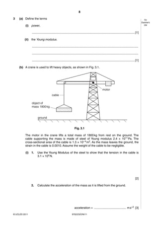 8

3   (a) Define the terms                                                                                                                                For
                                                                                                                                                     Examiner’s
          (i)   power,                                                                                                                                  Use


                .............................................................................................................................. [1]

         (ii)   the Young modulus.

                ..................................................................................................................................

                ..................................................................................................................................

                .............................................................................................................................. [1]

    (b) A crane is used to lift heavy objects, as shown in Fig. 3.1.




                                                                                                      motor
                                        cable

                object of
                mass 1800 kg


                       ground


                                                                   Fig. 3.1

         The motor in the crane lifts a total mass of 1800 kg from rest on the ground. The
         cable supporting the mass is made of steel of Young modulus 2.4 × 1011 Pa. The
         cross-sectional area of the cable is 1.3 × 10– 4 m2. As the mass leaves the ground, the
         strain in the cable is 0.0010. Assume the weight of the cable to be negligible.

          (i)   1.    Use the Young Modulus of the steel to show that the tension in the cable is
                      3.1 × 104 N.




                                                                                                                                              [2]

                2.    Calculate the acceleration of the mass as it is lifted from the ground.




                                                                   acceleration = ....................................... m s–2 [3]

© UCLES 2011                                                    9702/23/O/N/11
 