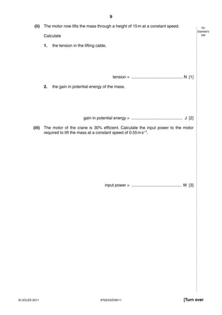 9

         (ii)   The motor now lifts the mass through a height of 15 m at a constant speed.                                       For
                                                                                                                              Examiner’s
                Calculate                                                                                                        Use


                1.   the tension in the lifting cable,




                                                              tension = ............................................. N [1]

                2.   the gain in potential energy of the mass.




                                        gain in potential energy = ............................................. J [2]

        (iii)   The motor of the crane is 30% efficient. Calculate the input power to the motor
                required to lift the mass at a constant speed of 0.55 m s–1.




                                                       input power = ............................................ W [3]




© UCLES 2011                                        9702/23/O/N/11                                                 [Turn over
 