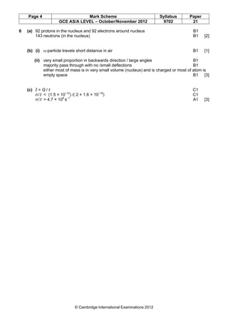 Page 4 Mark Scheme Syllabus Paper
GCE AS/A LEVEL – October/November 2012 9702 21
© Cambridge International Examinations 2012
6 (a) 92 protons in the nucleus and 92 electrons around nucleus B1
143 neutrons (in the nucleus) B1 [2]
(b) (i) α-particle travels short distance in air B1 [1]
(ii) very small proportion in backwards direction / large angles B1
majority pass through with no /small deflections B1
either most of mass is in very small volume (nucleus) and is charged or most of atom is
empty space B1 [3]
(c) I = Q / t C1
n / t = (1.5 × 10–12
) /( 2 × 1.6 × 10–19
) C1
n / t = 4.7 × 106
s–1
A1 [3]
 