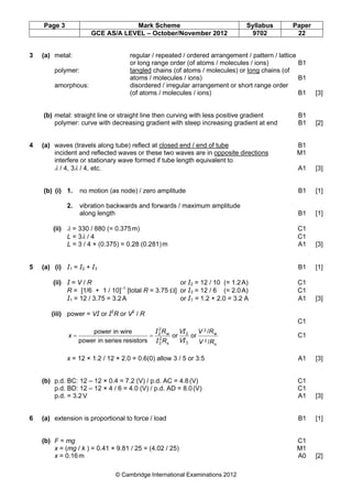 Page 3 Mark Scheme Syllabus Paper
GCE AS/A LEVEL – October/November 2012 9702 22
© Cambridge International Examinations 2012
3 (a) metal: regular / repeated / ordered arrangement / pattern / lattice
or long range order (of atoms / molecules / ions) B1
polymer: tangled chains (of atoms / molecules) or long chains (of
atoms / molecules / ions) B1
amorphous: disordered / irregular arrangement or short range order
(of atoms / molecules / ions) B1 [3]
(b) metal: straight line or straight line then curving with less positive gradient B1
polymer: curve with decreasing gradient with steep increasing gradient at end B1 [2]
4 (a) waves (travels along tube) reflect at closed end / end of tube B1
incident and reflected waves or these two waves are in opposite directions M1
interfere or stationary wave formed if tube length equivalent to
λ / 4, 3λ / 4, etc. A1 [3]
(b) (i) 1. no motion (as node) / zero amplitude B1 [1]
2. vibration backwards and forwards / maximum amplitude
along length B1 [1]
(ii) λ = 330 / 880 (= 0.375m) C1
L = 3λ / 4 C1
L = 3 / 4 × (0.375) = 0.28 (0.281)m A1 [3]
5 (a) (i) І1 = І2 + І3 B1 [1]
(ii) І = V / R or І2 = 12 / 10 (= 1.2A) C1
R = [1/6 + 1 / 10]–1
[total R = 3.75 Ω] or І3 = 12 / 6 (= 2.0A) C1
І1 = 12 / 3.75 = 3.2A or І1 = 1.2 + 2.0 = 3.2 A A1 [3]
(iii) power = VІ or І2
R or V2
/ R
C1
s
2
w
2
3
2
s
2
3
w
2
2
/
/
oror
resistorsseriesinpower
wireinpower
RV
RV
R
R
x
I
I
I
I
V
V
== C1
x = 12 × 1.2 / 12 × 2.0 = 0.6(0) allow 3 / 5 or 3:5 A1 [3]
(b) p.d. BC: 12 – 12 × 0.4 = 7.2 (V) / p.d. AC = 4.8(V) C1
p.d. BD: 12 – 12 × 4 / 6 = 4.0 (V) / p.d. AD = 8.0(V) C1
p.d. = 3.2V A1 [3]
6 (a) extension is proportional to force / load B1 [1]
(b) F = mg C1
x = (mg / k ) = 0.41 × 9.81 / 25 = (4.02 / 25) M1
x = 0.16m A0 [2]
 