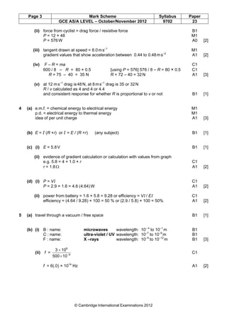Page 3 Mark Scheme Syllabus Paper
GCE AS/A LEVEL – October/November 2012 9702 23
© Cambridge International Examinations 2012
(ii) force from cyclist = drag force / resistive force B1
P = 12 × 48 M1
P = 576W A0 [2]
(iii) tangent drawn at speed = 8.0ms–1
M1
gradient values that show acceleration between 0.44 to 0.48ms–2
A1 [2]
(iv) F – R = ma C1
600 / 8 – R = 80 × 0.5 [using P = 576] 576 / 8 – R = 80 × 0.5 C1
R = 75 – 40 = 35 N R = 72 – 40 = 32N A1 [3]
(v) at 12 ms–1
drag is48N, at 8ms–1
drag is 35 or 32N
R / v calculated as 4 and 4 or 4.4
and consistent response for whether R is proportional to v or not B1 [1]
4 (a) e.m.f. = chemical energy to electrical energy M1
p.d. = electrical energy to thermal energy M1
idea of per unit charge A1 [3]
(b) E = I (R +r) or I = E / (R +r) (any subject) B1 [1]
(c) (i) E = 5.8V B1 [1]
(ii) evidence of gradient calculation or calculation with values from graph
e.g. 5.8 = 4 + 1.0 × r C1
r = 1.8Ω A1 [2]
(d) (i) P = VI C1
P = 2.9 × 1.6 = 4.6 (4.64)W A1 [2]
(ii) power from battery = 1.6 × 5.8 = 9.28 or efficiency = VI / EI C1
efficiency = (4.64 / 9.28) × 100 = 50 % or (2.9 / 5.8) × 100 = 50% A1 [2]
5 (a) travel through a vacuum / free space B1 [1]
(b) (i) B : name: microwaves wavelength: 10– 4
to 10–1
m B1
C : name: ultra-violet / UV wavelength: 10–7
to 10–9
m B1
F : name: X –rays wavelength: 10–9
to 10–12
m B1 [3]
(ii) f = 9
8
10500
103
−
×
×
C1
f = 6(.0) × 1014
Hz A1 [2]
 