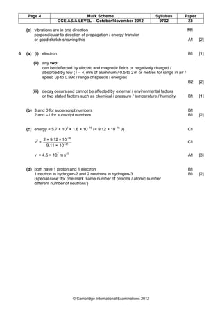 Page 4 Mark Scheme Syllabus Paper
GCE AS/A LEVEL – October/November 2012 9702 23
© Cambridge International Examinations 2012
(c) vibrations are in one direction M1
perpendicular to direction of propagation / energy transfer
or good sketch showing this A1 [2]
6 (a) (i) electron B1 [1]
(ii) any two:
can be deflected by electric and magnetic fields or negatively charged /
absorbed by few (1 – 4)mm of aluminum / 0.5 to 2m or metres for range in air /
speed up to 0.99c / range of speeds / energies
B2 [2]
(iii) decay occurs and cannot be affected by external / environmental factors
or two stated factors such as chemical / pressure / temperature / humidity B1 [1]
(b) 3 and 0 for superscript numbers B1
2 and –1 for subscript numbers B1 [2]
(c) energy = 5.7 × 103
× 1.6 × 10–19
(= 9.12 × 10–16
J) C1
v2
= 31
16
10×9.11
10×9.12×2
−
−
C1
v = 4.5 × 107
ms–1
A1 [3]
(d) both have 1 proton and 1 electron B1
1 neutron in hydrogen-2 and 2 neutrons in hydrogen-3 B1 [2]
(special case: for one mark ‘same number of protons / atomic number
different number of neutrons’)
 