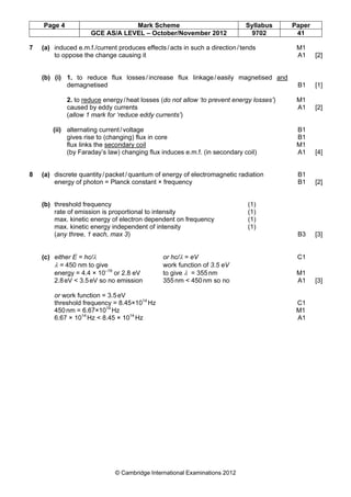 Page 4 Mark Scheme Syllabus Paper
GCE AS/A LEVEL – October/November 2012 9702 41
© Cambridge International Examinations 2012
7 (a) induced e.m.f./current produces effects/acts in such a direction/tends M1
to oppose the change causing it A1 [2]
(b) (i) 1. to reduce flux losses/increase flux linkage/easily magnetised and
demagnetised B1 [1]
2. to reduce energy/heat losses (do not allow ‘to prevent energy losses’) M1
caused by eddy currents A1 [2]
(allow 1 mark for ‘reduce eddy currents’)
(ii) alternating current/voltage B1
gives rise to (changing) flux in core B1
flux links the secondary coil M1
(by Faraday’s law) changing flux induces e.m.f. (in secondary coil) A1 [4]
8 (a) discrete quantity/packet/quantum of energy of electromagnetic radiation B1
energy of photon = Planck constant × frequency B1 [2]
(b) threshold frequency (1)
rate of emission is proportional to intensity (1)
max. kinetic energy of electron dependent on frequency (1)
max. kinetic energy independent of intensity (1)
(any three, 1 each, max 3) B3 [3]
(c) either E = hc/λ or hc/λ = eV C1
λ = 450 nm to give work function of 3.5 eV
energy = 4.4 × 10–19
or 2.8 eV to give λ = 355nm M1
2.8eV < 3.5eV so no emission 355nm < 450nm so no A1 [3]
or work function = 3.5eV
threshold frequency = 8.45×1014
Hz C1
450nm = 6.67×1014
Hz M1
6.67 × 1014
Hz < 8.45 × 1014
Hz A1
 