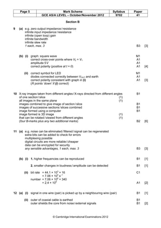 Page 5 Mark Scheme Syllabus Paper
GCE AS/A LEVEL – October/November 2012 9702 41
© Cambridge International Examinations 2012
Section B
9 (a) e.g. zero output impedance/resistance
infinite input impedance/resistance
infinite (open loop) gain
infinite bandwidth
infinite slew rate
1 each, max. 3 B3 [3]
(b) (i) graph: square wave M1
correct cross-over points where V2 = V1 A1
amplitude 5V A1
correct polarity (positive at t = 0) A1 [4]
(ii) correct symbol for LED M1
diodes connected correctly between VOUT and earth A1
correct polarity consistent with graph in (i) A1 [3]
(R points ‘down’ if (i) correct)
10 X-ray images taken from different angles/X-rays directed from different angles B1
of one section/slice (1)
all images in the same plane (1)
images combined to give image of section/slice B1
images of successive sections/slices combined B1
image formed using a computer B1
image formed is 3D image (1)
that can be rotated/viewed from different angles (1)
(four B-marks plus any two additional marks) B2 [6]
11 (a) e.g. noise can be eliminated/filtered/signal can be regenerated
extra bits can be added to check for errors
multiplexing possible
digital circuits are more reliable/cheaper
data can be encrypted for security
any sensible advantages, 1 each, max. 3 B3 [3]
(b) (i) 1. higher frequencies can be reproduced B1 [1]
2. smaller changes in loudness/amplitude can be detected B1 [1]
(ii) bit rate = 44.1 × 103
× 16 C1
= 7.06 × 105
s–1
number = 7.06 × 106
× 340
= 2.4 × 108
A1 [2]
12 (a) (i) signal in one wire (pair) is picked up by a neighbouring wire (pair) B1 [1]
(ii) outer of coaxial cable is earthed B1
outer shields the core from noise/external signals B1 [2]
 
