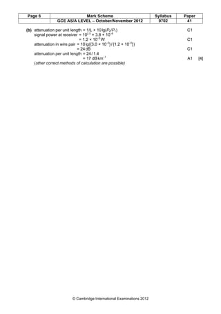 Page 6 Mark Scheme Syllabus Paper
GCE AS/A LEVEL – October/November 2012 9702 41
© Cambridge International Examinations 2012
(b) attenuation per unit length = 1/L × 10lg(P2/P1) C1
signal power at receiver = 102.5
× 3.8 × 10–8
= 1.2 × 10–5
W C1
attenuation in wire pair = 10lg({3.0 × 10–3
}/{1.2 × 10–5
})
= 24dB C1
attenuation per unit length = 24/1.4
= 17 dBkm–1
A1 [4]
(other correct methods of calculation are possible)
 
