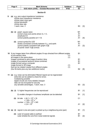 Page 5 Mark Scheme Syllabus Paper
GCE AS/A LEVEL – October/November 2012 9702 42
© Cambridge International Examinations 2012
Section B
9 (a) e.g. zero output impedance/resistance
infinite input impedance/resistance
infinite (open loop) gain
infinite bandwidth
infinite slew rate
1 each, max. 3 B3 [3]
(b) (i) graph: square wave M1
correct cross-over points where V2 = V1 A1
amplitude 5V A1
correct polarity (positive at t = 0) A1 [4]
(ii) correct symbol for LED M1
diodes connected correctly between VOUT and earth A1
correct polarity consistent with graph in (i) A1 [3]
(R points ‘down’ if (i) correct)
10 X-ray images taken from different angles/X-rays directed from different angles B1
of one section/slice (1)
all images in the same plane (1)
images combined to give image of section/slice B1
images of successive sections/slices combined B1
image formed using a computer B1
image formed is 3D image (1)
that can be rotated/viewed from different angles (1)
(four B-marks plus any two additional marks) B2 [6]
11 (a) e.g. noise can be eliminated/filtered/signal can be regenerated
extra bits can be added to check for errors
multiplexing possible
digital circuits are more reliable/cheaper
data can be encrypted for security
any sensible advantages, 1 each, max. 3 B3 [3]
(b) (i) 1. higher frequencies can be reproduced B1 [1]
2. smaller changes in loudness/amplitude can be detected B1 [1]
(ii) bit rate = 44.1 × 103
× 16 C1
= 7.06 × 105
s–1
number = 7.06 × 106
× 340
= 2.4 × 108
A1 [2]
12 (a) (i) signal in one wire (pair) is picked up by a neighbouring wire (pair) B1 [1]
(ii) outer of coaxial cable is earthed B1
outer shields the core from noise/external signals B1 [2]
 