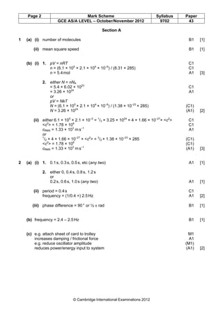 Page 2 Mark Scheme Syllabus Paper
GCE AS/A LEVEL – October/November 2012 9702 43
© Cambridge International Examinations 2012
Section A
1 (a) (i) number of molecules B1 [1]
(ii) mean square speed B1 [1]
(b) (i) 1. pV = nRT C1
n = (6.1 × 105
× 2.1 × 104
× 10–6
) / (8.31 × 285) C1
n = 5.4mol A1 [3]
2. either N = nNA
= 5.4 × 6.02 × 1023
C1
= 3.26 × 1024
A1
or
pV = NkT
N = (6.1 × 105
× 2.1 × 104
× 10–6
) / (1.38 × 10–23
× 285) (C1)
N = 3.26 × 1024
(A1) [2]
(ii) either 6.1 × 105
× 2.1 × 10–2
= 1
/3 × 3.25 × 1024
× 4 × 1.66 × 10–27
× <c2
> C1
<c2
> = 1.78 × 106
C1
cRMS = 1.33 × 103
m s–1
A1
or
1
/2 × 4 × 1.66 × 10–27
× <c2
> = 3
/2 × 1.38 × 10–23
× 285 (C1)
<c2
> = 1.78 × 106
(C1)
cRMS = 1.33 × 103
m s–1
(A1) [3]
2 (a) (i) 1. 0.1s, 0.3s, 0.5s, etc (any two) A1 [1]
2. either 0, 0.4s, 0.8s, 1.2s
or
0.2s, 0.6s, 1.0s (any two) A1 [1]
(ii) period = 0.4s C1
frequency = (1/0.4 =) 2.5Hz A1 [2]
(iii) phase difference = 90° or ½ π rad B1 [1]
(b) frequency = 2.4 – 2.5Hz B1 [1]
(c) e.g. attach sheet of card to trolley M1
increases damping / frictional force A1
e.g. reduce oscillator amplitude (M1)
reduces power/energy input to system (A1) [2]
 