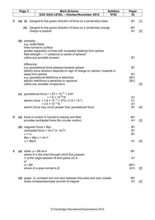 Page 3 Mark Scheme Syllabus Paper
GCE AS/A LEVEL – October/November 2012 9702 43
© Cambridge International Examinations 2012
3 (a) (i) (tangent to line gives) direction of force on a (small test) mass B1 [1]
(ii) (tangent to line gives) direction of force on a (small test) charge M1
charge is positive A1 [2]
(b) similarity:
e.g. radial fields
lines normal to surface
greater separation of lines with increased distance from sphere
field strength ∝ 1 / (distance to centre of sphere)2
(allow any sensible answer) B1
difference:
e.g. gravitational force (always) towards sphere B1
electric force direction depends on sign of charge on sphere / towards or
away from sphere B1
e.g. gravitational field/force is attractive (B1)
electric field/force is attractive or repulsive (B1)
(allow any sensible comparison) [3]
(c) gravitational force = 1.67 × 10–27
× 9.81
= 1.6 × 10–26
N A1
electric force = 1.6 × 10–19
× 270 / (1.8 × 10–2
) C1
= 2.4 × 10–15
N A1
electric force very much greater than gravitational force B1 [4]
4 (a) force on proton is normal to velocity and field M1
provides centripetal force (for circular motion) A1 [2]
(b) magnetic force = Bqv B1
centripetal force = mrω2
or mv2
/r B1
v = rω B1
Bqv = Bqrω = mrω2
ω = Bq/m A1 [4]
5 (a) either φ = BA sinθ M1
where A is the area (through which flux passes)
θ is the angle between B and (plane of) A A1
or
φ = BA (M1)
where A is area normal to B (A1) [2]
(b) graph: VH constant and non zero between the poles and zero outside M1
sharp increase/decrease at ends of magnet A1 [2]
 