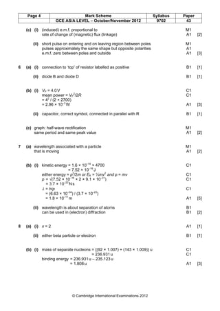 Page 4 Mark Scheme Syllabus Paper
GCE AS/A LEVEL – October/November 2012 9702 43
© Cambridge International Examinations 2012
(c) (i) (induced) e.m.f. proportional to M1
rate of change of (magnetic) flux (linkage) A1 [2]
(ii) short pulse on entering and on leaving region between poles M1
pulses approximately the same shape but opposite polarities A1
e.m.f. zero between poles and outside A1 [3]
6 (a) (i) connection to ‘top’ of resistor labelled as positive B1 [1]
(ii) diode B and diode D B1 [1]
(b) (i) VP = 4.0V C1
mean power = VP
2
/2R C1
= 42
/ (2 × 2700)
= 2.96 × 10–3
W A1 [3]
(ii) capacitor, correct symbol, connected in parallel with R B1 [1]
(c) graph: half-wave rectification M1
same period and same peak value A1 [2]
7 (a) wavelength associated with a particle M1
that is moving A1 [2]
(b) (i) kinetic energy = 1.6 × 10–19
× 4700 C1
= 7.52 × 10–16
J
either energy = p2
/2m or EK = ½mv2
and p = mv C1
p = √(7.52 × 10–16
× 2 × 9.1 × 10–31
) C1
= 3.7 × 10–23
N s
λ = h/p C1
= (6.63 × 10–34
) / (3.7 × 10–23
)
= 1.8 × 10–11
m A1 [5]
(ii) wavelength is about separation of atoms B1
can be used in (electron) diffraction B1 [2]
8 (a) (i) x = 2 A1 [1]
(ii) either beta particle or electron B1 [1]
(b) (i) mass of separate nucleons = {(92 × 1.007) + (143 × 1.009)} u C1
= 236.931u C1
binding energy = 236.931u – 235.123u
= 1.808u A1 [3]
 