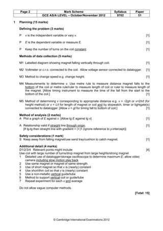 Page 2 Mark Scheme Syllabus Paper
GCE AS/A LEVEL – October/November 2012 9702 51
© Cambridge International Examinations 2012
1 Planning (15 marks)
Defining the problem (3 marks)
P v is the independent variable or vary v. [1]
P E is the dependent variable or measure E. [1]
P Keep the number of turns on the coil constant. [1]
Methods of data collection (5 marks)
M1 Labelled diagram showing magnet falling vertically through coil. [1]
M2 Voltmeter or c.r.o. connected to the coil. Allow voltage sensor connected to datalogger. [1]
M3 Method to change speed e.g. change height. [1]
M4 Measurements to determine v. Use metre rule to measure distance magnet falls to the
bottom of the coil or metre rule/ruler to measure length of coil or ruler to measure length of
the magnet. [Allow timing instrument to measure the time of the fall from the start to the
bottom of the coil.] [1]
M5 Method of determining v corresponding to appropriate distance e.g. v = √2gh or v=2h/t (for
height method) or v = L/t for length of magnet or coil and by stopwatch, timer or lightgate(s)
connected to datalogger. [Allow v = gt for timing fall to bottom of coil.] [1]
Method of analysis (2 marks)
A Plot a graph of E against v. [Allow lg E against lg v] [1]
A Relationship valid if straight line through origin. [1]
[If lg-lg then straight line with gradient = (+)1 (ignore reference to y-intercept)]
Safety considerations (1 mark)
S Keep away from falling magnet/use sand tray/cushion to catch magnet. [1]
Additional detail (4 marks)
D1/2/3/4 Relevant points might include [4]
Use coil with large number of turns/drop magnet from large heights/strong magnet
1 Detailed use of datalogger/storage oscilloscope to determine maximum E; allow video
camera including slow motion play back
2 Use same magnet or magnet of same strength.
3 Use of short magnet so that v is (nearly) constant
4 Use short/thin coil so that v is (nearly) constant
5 Use a non-metallic vertical guide/tube
6 Method to support vertical coil or guide/tube
7 Repeat experiment for each v and average
Do not allow vague computer methods.
[Total: 15]
 