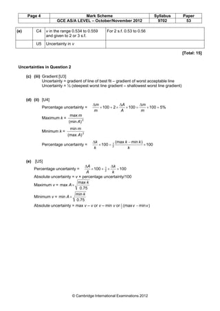 Page 4 Mark Scheme Syllabus Paper
GCE AS/A LEVEL – October/November 2012 9702 53
© Cambridge International Examinations 2012
(e) C4 v in the range 0.534 to 0.559
and given to 2 or 3 s.f.
For 2 s.f. 0.53 to 0.56
U5 Uncertainty in v
[Total: 15]
Uncertainties in Question 2
(c) (iii) Gradient [U3]
Uncertainty = gradient of line of best fit – gradient of worst acceptable line
Uncertainty = ½ (steepest worst line gradient – shallowest worst line gradient)
(d) (ii) [U4]
Percentage uncertainty = 5%1001002100 +×=××+×
m
m
A
A
m
m ∆∆∆
Maximum k =
)(min
max
2
A
m
Minimum k =
)(max
min
2
A
m
Percentage uncertainty = 100
)min(max
100 2
1
×
−
=×
k
kk
k
k∆
(e) [U5]
Percentage uncertainty = 100100 2
1
××+×
k
k
A
A ∆∆
Absolute uncertainty = v × percentage uncertainty/100
Maximum v =
0.75
max
max
k
A×
Minimum v =
0.75
min
min
k
A ×
Absolute uncertainty = max v – v or v – min v or )min(max vv −2
1
 