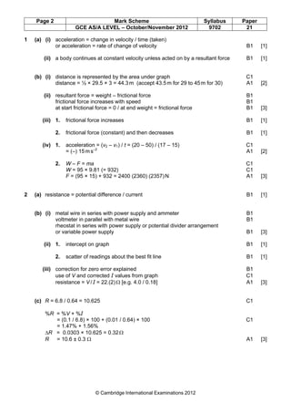 Page 2 Mark Scheme Syllabus Paper
GCE AS/A LEVEL – October/November 2012 9702 21
© Cambridge International Examinations 2012
1 (a) (i) acceleration = change in velocity / time (taken)
or acceleration = rate of change of velocity B1 [1]
(ii) a body continues at constant velocity unless acted on by a resultant force B1 [1]
(b) (i) distance is represented by the area under graph C1
distance = ½ × 29.5 × 3 = 44.3m (accept 43.5m for 29 to 45m for 30) A1 [2]
(ii) resultant force = weight – frictional force B1
frictional force increases with speed B1
at start frictional force = 0 / at end weight = frictional force B1 [3]
(iii) 1. frictional force increases B1 [1]
2. frictional force (constant) and then decreases B1 [1]
(iv) 1. acceleration = (v2 – v1) / t = (20 – 50) / (17 – 15) C1
= (–) 15m s–2
A1 [2]
2. W – F = ma C1
W = 95 × 9.81 (= 932) C1
F = (95 × 15) + 932 = 2400 (2360) (2357)N A1 [3]
2 (a) resistance = potential difference / current B1 [1]
(b) (i) metal wire in series with power supply and ammeter B1
voltmeter in parallel with metal wire B1
rheostat in series with power supply or potential divider arrangement
or variable power supply B1 [3]
(ii) 1. intercept on graph B1 [1]
2. scatter of readings about the best fit line B1 [1]
(iii) correction for zero error explained B1
use of V and corrected І values from graph C1
resistance = V / І = 22.(2)Ω [e.g. 4.0 / 0.18] A1 [3]
(c) R = 6.8 / 0.64 = 10.625 C1
%R = %V + %І
= (0.1 / 6.8) × 100 + (0.01 / 0.64) × 100 C1
= 1.47% + 1.56%
∆R = 0.0303 × 10.625 = 0.32Ω
R = 10.6 ± 0.3 Ω A1 [3]
 