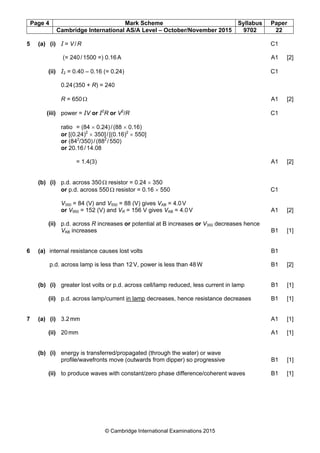 Page 4 Mark Scheme Syllabus Paper
Cambridge International AS/A Level – October/November 2015 9702 22
© Cambridge International Examinations 2015
5 (a) (i) I = V/R C1
(= 240/1500 =) 0.16A A1 [2]
(ii) I2 = 0.40 – 0.16 (= 0.24) C1
0.24(350 + R) = 240
R = 650Ω A1 [2]
(iii) power = IV or I2
R or V2
/R C1
ratio = (84 × 0.24)/(88 × 0.16)
or [(0.24)2
× 350]/[(0.16)2
× 550]
or (842
/350)/(882
/550)
or 20.16/14.08
= 1.4(3) A1 [2]
(b) (i) p.d. across 350Ω resistor = 0.24 × 350
or p.d. across 550Ω resistor = 0.16 × 550 C1
V350 = 84 (V) and V550 = 88 (V) gives VAB = 4.0V
or V950 = 152 (V) and VR = 156 V gives VAB = 4.0V A1 [2]
(ii) p.d. across R increases or potential at B increases or V350 decreases hence
VAB increases B1 [1]
6 (a) internal resistance causes lost volts B1
p.d. across lamp is less than 12V, power is less than 48W B1 [2]
(b) (i) greater lost volts or p.d. across cell/lamp reduced, less current in lamp B1 [1]
(ii) p.d. across lamp/current in lamp decreases, hence resistance decreases B1 [1]
7 (a) (i) 3.2mm A1 [1]
(ii) 20mm A1 [1]
(b) (i) energy is transferred/propagated (through the water) or wave
profile/wavefronts move (outwards from dipper) so progressive B1 [1]
(ii) to produce waves with constant/zero phase difference/coherent waves B1 [1]
 