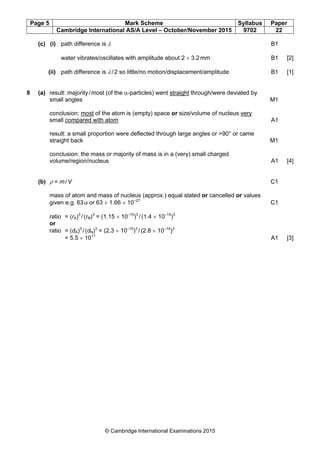 Page 5 Mark Scheme Syllabus Paper
Cambridge International AS/A Level – October/November 2015 9702 22
© Cambridge International Examinations 2015
(c) (i) path difference is λ B1
water vibrates/oscillates with amplitude about 2 × 3.2mm B1 [2]
(ii) path difference is λ/2 so little/no motion/displacement/amplitude B1 [1]
8 (a) result: majority/most (of the α-particles) went straight through/were deviated by
small angles M1
conclusion: most of the atom is (empty) space or size/volume of nucleus very
small compared with atom A1
result: a small proportion were deflected through large angles or >90° or came
straight back M1
conclusion: the mass or majority of mass is in a (very) small charged
volume/region/nucleus A1 [4]
(b) ρ = m/V C1
mass of atom and mass of nucleus (approx.) equal stated or cancelled or values
given e.g. 63u or 63 × 1.66 × 10–27
C1
ratio = (rA)3
/(rN)3
= (1.15 × 10–10
)3
/(1.4 × 10–14
)3
or
ratio = (dA)3
/(dN)3
= (2.3 × 10–10
)3
/(2.8 × 10–14
)3
= 5.5 × 1011
A1 [3]
 