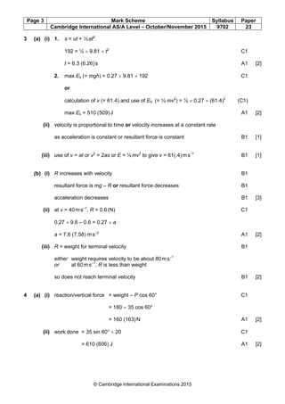 Page 3 Mark Scheme Syllabus Paper
Cambridge International AS/A Level – October/November 2015 9702 23
© Cambridge International Examinations 2015
3 (a) (i) 1. s = ut + ½at2
192 = ½ × 9.81 × t2
C1
t = 6.3 (6.26)s A1 [2]
2. max Ek (= mgh) = 0.27 × 9.81 × 192 C1
or
calculation of v (= 61.4) and use of EK (= ½ mv2
) = ½ × 0.27 × (61.4)2
(C1)
max Ek = 510 (509)J A1 [2]
(ii) velocity is proportional to time or velocity increases at a constant rate
as acceleration is constant or resultant force is constant B1 [1]
(iii) use of v = at or v2
= 2as or E = ½mv2
to give v = 61(.4)ms–1
B1 [1]
(b) (i) R increases with velocity B1
resultant force is mg – R or resultant force decreases B1
acceleration decreases B1 [3]
(ii) at v = 40ms–1
, R = 0.6(N) C1
0.27 × 9.8 – 0.6 = 0.27 × a
a = 7.6 (7.58) ms–2
A1 [2]
(iii) R = weight for terminal velocity B1
either weight requires velocity to be about 80ms–1
or at 60ms–1
, R is less than weight
so does not reach terminal velocity B1 [2]
4 (a) (i) reaction/vertical force = weight – P cos 60° C1
= 180 – 35 cos 60°
= 160 (163)N A1 [2]
(ii) work done = 35 sin 60° × 20 C1
= 610 (606) J A1 [2]
 
