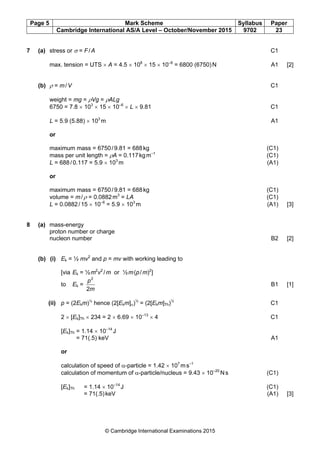 Page 5 Mark Scheme Syllabus Paper
Cambridge International AS/A Level – October/November 2015 9702 23
© Cambridge International Examinations 2015
7 (a) stress or σ = F/A C1
max. tension = UTS × A = 4.5 × 108
× 15 × 10–6
= 6800 (6750)N A1 [2]
(b) ρ = m/V C1
weight = mg = ρVg = ρALg
6750 = 7.8 × 103
× 15 × 10–6
× L × 9.81 C1
L = 5.9 (5.88) × 103
m A1
or
maximum mass = 6750/9.81 = 688kg (C1)
mass per unit length = ρA = 0.117kgm–1
(C1)
L = 688/0.117 = 5.9 × 103
m (A1)
or
maximum mass = 6750/9.81 = 688kg (C1)
volume = m/ρ = 0.0882m3
= LA (C1)
L = 0.0882/15 × 10–6
= 5.9 × 103
m (A1) [3]
8 (a) mass-energy
proton number or charge
nucleon number B2 [2]
(b) (i) Ek = ½ mv2
and p = mv with working leading to
[via Ek = ½m2
v2
/m or ½m(p/m)2
]
to Ek =
m
p
2
2
B1 [1]
(ii) p = (2Ekm)½
hence (2[Ekm]α)½
= (2[Ekm]Th)½
C1
2 × [Ek]Th × 234 = 2 × 6.69 × 10–13
× 4 C1
[Ek]Th = 1.14 × 10–14
J
= 71(.5) keV A1
or
calculation of speed of α-particle = 1.42 × 107
ms–1
calculation of momentum of α-particle/nucleus = 9.43 × 10–20
Ns (C1)
[Ek]Th = 1.14 × 10–14
J (C1)
= 71(.5)keV (A1) [3]
 