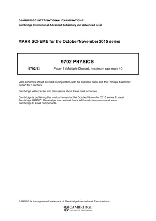 ® IGCSE is the registered trademark of Cambridge International Examinations.
CAMBRIDGE INTERNATIONAL EXAMINATIONS
Cambridge International Advanced Subsidiary and Advanced Level
MARK SCHEME for the October/November 2015 series
9702 PHYSICS
9702/12 Paper 1 (Multiple Choice), maximum raw mark 40
Mark schemes should be read in conjunction with the question paper and the Principal Examiner
Report for Teachers.
Cambridge will not enter into discussions about these mark schemes.
Cambridge is publishing the mark schemes for the October/November 2015 series for most
Cambridge IGCSE®
, Cambridge International A and AS Level components and some
Cambridge O Level components.
 