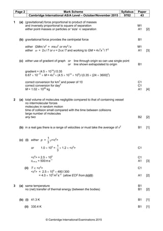 Page 2 Mark Scheme Syllabus Paper
Cambridge International AS/A Level – October/November 2015 9702 43
© Cambridge International Examinations 2015
1 (a) (gravitational) force proportional to product of masses
and inversely proportional to square of separation M1
either point masses or particles or ‘size’ ≪ separation A1 [2]
(b) gravitational force provides the centripetal force B1
either GMm/x2
= mxω2
or mv2
/x M1
either ω = 2π/T or v = 2πx/T and working to GM = 4π2
x 3
/T2
A1 [3]
(c) either use of gradient of graph or line through origin so can use single point
or line shown extrapolated to origin B1
gradient = (4.5 × 1014
)/0.35
6.67 × 10–11
× M = 4π2
× (4.5 × 1014
× 109
)/(0.35 × {24 × 3600}2
)
correct conversion for km3
and power of 10 C1
correct conversion for day2
C1
M = 1.02 × 1026
kg A1 [4]
2 (a) total volume of molecules negligible compared to that of containing vessel
no intermolecular forces
molecules in random motion
time of collision small compared with the time between collisions
large number of molecules
any two B2 [2]
(b) in a real gas there is a range of velocities or must take the average of v2
B1 [1]
(c) (i) either p =
3
1
ρ<c2
>
or 1.0 × 105
=
3
1
× 1.2 × <c2
> C1
<c2
> = 2.5 × 105
C1
cr.m.s. = 500ms–1
A1 [3]
(ii) T ∝ <c2
> C1
<c2
> = 2.5 × 105
× 480/300
= 4.0 × 105
m2
s–2
(allow ECF from (c)(i)) A1 [2]
3 (a) same temperature B1
no (net) transfer of thermal energy (between the bodies) B1 [2]
(b) (i) 41.3 K B1 [1]
(ii) 330.4 K B1 [1]
 