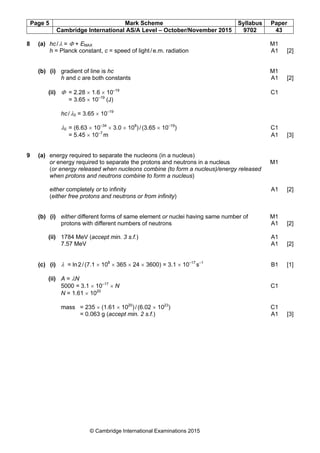 Page 5 Mark Scheme Syllabus Paper
Cambridge International AS/A Level – October/November 2015 9702 43
© Cambridge International Examinations 2015
8 (a) hc/λ = Φ + EMAX M1
h = Planck constant, c = speed of light/e.m. radiation A1 [2]
(b) (i) gradient of line is hc M1
h and c are both constants A1 [2]
(ii) Φ = 2.28 × 1.6 × 10–19
C1
= 3.65 × 10–19
(J)
hc/λ0 = 3.65 × 10–19
λ0 = (6.63 × 10–34
× 3.0 × 108
)/(3.65 × 10–19
) C1
= 5.45 × 10–7
m A1 [3]
9 (a) energy required to separate the nucleons (in a nucleus)
or energy required to separate the protons and neutrons in a nucleus M1
(or energy released when nucleons combine (to form a nucleus)/energy released
when protons and neutrons combine to form a nucleus)
either completely or to infinity A1 [2]
(either free protons and neutrons or from infinity)
(b) (i) either different forms of same element or nuclei having same number of M1
protons with different numbers of neutrons A1 [2]
(ii) 1784 MeV (accept min. 3 s.f.) A1
7.57 MeV A1 [2]
(c) (i) λ = ln2/(7.1 × 108
× 365 × 24 × 3600) = 3.1 × 10–17
s–1
B1 [1]
(ii) A = λN
5000 = 3.1 × 10–17
× N C1
N = 1.61 × 1020
mass = 235 × (1.61 × 1020
)/(6.02 × 1023
) C1
= 0.063 g (accept min. 2 s.f.) A1 [3]
 