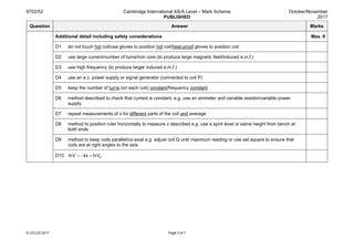 9702/52 Cambridge International AS/A Level – Mark Scheme
PUBLISHED
October/November
2017
© UCLES 2017 Page 3 of 7
Question Answer Marks
Additional detail including safety considerations Max. 6
D1 do not touch hot coil/use gloves to position hot coil/heat-proof gloves to position coil
D2 use large current/number of turns/iron core (to produce large magnetic field/induced e.m.f.)
D3 use high frequency (to produce larger induced e.m.f.)
D4 use an a.c. power supply or signal generator (connected to coil P)
D5 keep the number of turns (on each coil) constant/frequency constant
D6 method described to check that current is constant, e.g. use an ammeter and variable resistor/variable power
supply
D7 repeat measurements of x for different parts of the coil and average
D8 method to position ruler horizontally to measure x described e.g. use a spirit level or same height from bench at
both ends
D9 method to keep coils parallel/co-axial e.g. adjust coil Q until maximum reading or use set square to ensure that
coils are at right angles to the axis
D10 0ln lnV kx V= − +
 