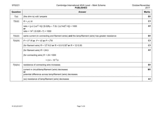 9702/21 Cambridge International AS/A Level – Mark Scheme
PUBLISHED
October/November
2017
© UCLES 2017 Page 7 of 8
Question Answer Marks
7(a) (the ohm is) volt / ampere B1
7(b)(i) R = ρL / A C1
ratio = [ρL / (πd 2 
/ 4)] / [0.028ρ × 7.0L / {π(14d)2
/ 4}] = 1000
or
ratio = 142
 / (0.028 × 7) = 1000
A1
7(b)(ii) same current (in connecting and filament wires) and the lamp/filament (wire) has greater resistance B1
7(b)(iii) P = V 2
 / R or P = VI or P = I2
R C1
(for filament wire) R = 122
 / 6.0 or R = 6.0 / 0.502
or R = 12 / 0.50 C1
(for filament wire) R = 24 Ω
(for connecting wire) R = 24 / 1000
= 2.4 × 10–2
 Ω
A1
7(b)(iv) resistance of connecting wire increases B1
current in circuit/lamp/filament (wire) decreases
or
potential difference across lamp/filament (wire) decreases
M1
(so) resistance of lamp/filament (wire) decreases A1
 