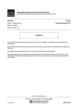 ® IGCSE is a registered trademark.
This document consists of 3 printed pages.
© UCLES 2017 [Turn over
Cambridge Assessment International Education
Cambridge International Advanced Subsidiary and Advanced Level
PHYSICS 9702/12
Paper 1 Multiple Choice October/November 2017
MARK SCHEME
Maximum Mark: 40
Published
This mark scheme is published as an aid to teachers and candidates, to indicate the requirements of the
examination.
Mark schemes should be read in conjunction with the question paper and the Principal Examiner Report for
Teachers.
Cambridge International will not enter into discussions about these mark schemes.
Cambridge International is publishing the mark schemes for the October/November 2017 series for most
Cambridge IGCSE®
, Cambridge International A and AS Level components and some Cambridge O Level
components.
 