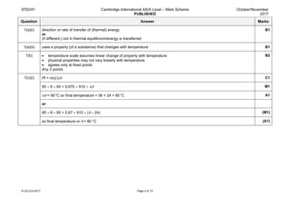 9702/41 Cambridge International AS/A Level – Mark Scheme
PUBLISHED
October/November
2017
© UCLES 2017 Page 2 of 13
Question Answer Marks
1(a)(i) direction or rate of transfer of (thermal) energy
or
(if different,) not in thermal equilibrium/energy is transferred
B1
1(a)(ii) uses a property (of a substance) that changes with temperature B1
1(b) • temperature scale assumes linear change of property with temperature
• physical properties may not vary linearly with temperature
• agrees only at fixed points
Any 2 points.
B2
1(c)(i) Pt = mc(∆)θ C1
95 × 6 × 60 = 0.670 × 910 × ∆θ M1
∆θ = 56°C so final temperature = 56 + 24 = 80°C A1
or
95 × 6 × 60 = 0.67 × 910 × (θ – 24) (M1)
so final temperature or θ = 80 °C (A1)
 