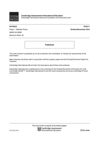 This document consists of 3 printed pages.
© UCLES 2018 [Turn over
Cambridge Assessment International Education
Cambridge International Advanced Subsidiary and Advanced Level
PHYSICS 9702/11
Paper 1 Multiple Choice October/November 2018
MARK SCHEME
Maximum Mark: 40
Published
This mark scheme is published as an aid to teachers and candidates, to indicate the requirements of the
examination.
Mark schemes should be read in conjunction with the question paper and the Principal Examiner Report for
Teachers.
Cambridge International will not enter into discussions about these mark schemes.
Cambridge International is publishing the mark schemes for the October/November 2018 series for most
Cambridge IGCSE™, Cambridge International A and AS Level components and some Cambridge O Level
components.
 