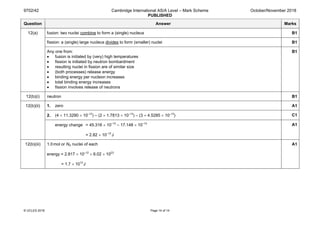 9702/42 Cambridge International AS/A Level – Mark Scheme
PUBLISHED
October/November 2018
© UCLES 2018 Page 14 of 14
Question Answer Marks
12(a) fusion: two nuclei combine to form a (single) nucleus B1
fission: a (single) large nucleus divides to form (smaller) nuclei B1
Any one from:
• fusion is initiated by (very) high temperatures
• fission is initiated by neutron bombardment
• resulting nuclei in fission are of similar size
• (both processes) release energy
• binding energy per nucleon increases
• total binding energy increases
• fission involves release of neutrons
B1
12(b)(i) neutron B1
12(b)(ii) 1. zero A1
2. (4 × 11.3290 × 10–13
) – (2 × 1.7813 × 10–13
) – (3 × 4.5285 × 10–13
) C1
energy change = 45.316 × 10–13
– 17.148 × 10–13
= 2.82 × 10–12
J
A1
12(b)(iii) 1.0mol or NA nuclei of each
energy = 2.817 × 10–12
× 6.02 × 1023
= 1.7 × 1012
J
A1
 