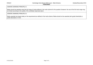 9702/21 Cambridge International AS/A Level – Mark Scheme
PUBLISHED
October/November 2018
© UCLES 2018 Page 3 of 10
GENERIC MARKING PRINCIPLE 5:
Marks should be awarded using the full range of marks defined in the mark scheme for the question (however; the use of the full mark range may
be limited according to the quality of the candidate responses seen).
GENERIC MARKING PRINCIPLE 6:
Marks awarded are based solely on the requirements as defined in the mark scheme. Marks should not be awarded with grade thresholds or
grade descriptors in mind.
 