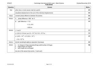 9702/21 Cambridge International AS/A Level – Mark Scheme
PUBLISHED
October/November 2018
© UCLES 2018 Page 7 of 10
Question Answer Marks
4(a) when (two or more) waves meet (at a point) B1
(resultant) displacement is the sum of the individual displacements B1
4(b)(i) constant phase difference (between the waves) B1
4(b)(ii) 1. phase difference = 360° or 0 B1
2. path difference = 1.5λ
= 1.5 × 610
= 920nm
A1
4(b)(iii) λ = ax/D C1
x = 22/4 (= 5.5mm) or 22 × 10–3
/4 (= 5.5 × 10–3
m) C1
a = (610 × 10–9
× 2.7)/(5.5 × 10–3
)
= 3.0 × 10–4
m
A1
4(b)(iv) shorter wavelength and (so) separation decreases B1
4(b)(v) • no change to fringe separation/fringe width/number of fringes
• bright fringes are brighter
• dark fringes are unchanged
Any two of the above three points, 1 mark each.
B2
 