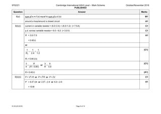 9702/21 Cambridge International AS/A Level – Mark Scheme
PUBLISHED
October/November 2018
© UCLES 2018 Page 9 of 10
Question Answer Marks
6(a) sum of e.m.f.(s) equal to sum of p.d.(s) M1
around a loop/around a closed circuit A1
6(b)(i) current in variable resistor = (6.0/2.4) + (6.0/1.2) (= 7.5A) C1
p.d. across variable resistor = 9.0 – 6.0 (= 3.0V) C1
R = 3.0/7.5
= 0.40Ω
A1
or
1 1 1
2.4 1.2TR
= +
RT = 0.80 (Ω)
(C1)
( )
3
9 0.80
R
R
=
+
or
3 6
0.8R
=
(C1)
R = 0.40Ω (A1)
6(b)(ii) P = V2
/R or P = I2
R or P = IV C1
P = 6.02
/24 or  2.52
 × 2.4 or  6.0 × 2.5
= 15W
A1
 