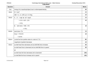 9702/23 Cambridge International AS/A Level – Mark Scheme
PUBLISHED
October/November 2018
© UCLES 2018 Page 5 of 9
Question Answer Marks
2(a) energy (of a mass/body/object) due to motion/speed/velocity B1
2(b)(i) E = ½mv2
C1
480 = ½ × m × 802
so m = 0.15kg A1
2(b)(ii) 1. E = mgh or ∆E = mg∆h C1
= 0.15 × 9.81 × 210
= 310J
A1
2. work done = 480 – 310
= 170J
A1
2(b)(iii) work done = Fs C1
force = 170/210
= 0.81N
A1
2(b)(iv) curved line from positive value on v-axis to (T, 0) M1
magnitude of gradient decreases A1
2(b)(v) as shell rises force decreases and as shell falls force increases B1
as shell rises force is downward and as shell falls force is upward B1
or
as shell rises the force decreases and is downward (B1)
as shell falls the force increases and is upward (B1)
 