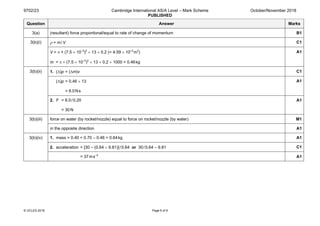 9702/23 Cambridge International AS/A Level – Mark Scheme
PUBLISHED
October/November 2018
© UCLES 2018 Page 6 of 9
Question Answer Marks
3(a) (resultant) force proportional/equal to rate of change of momentum B1
3(b)(i) ρ = m/V C1
V = π × (7.5 × 10–3
)2
× 13 × 0.2 (= 4.59 × 10–4
m3
)
m = π × (7.5 × 10–3
)2
× 13 × 0.2 × 1000 = 0.46kg
A1
3(b)(ii) 1. (∆)p = (∆m)v C1
(∆)p = 0.46 × 13
= 6.0Ns
A1
2. F = 6.0/0.20
= 30 N
A1
3(b)(iii) force on water (by rocket/nozzle) equal to force on rocket/nozzle (by water) M1
in the opposite direction A1
3(b)(iv) 1. mass = 0.40 + 0.70 – 0.46 = 0.64kg A1
2. acceleration = [30 – (0.64 × 9.81)]/0.64 or 30/0.64 – 9.81 C1
= 37ms–2
A1
 