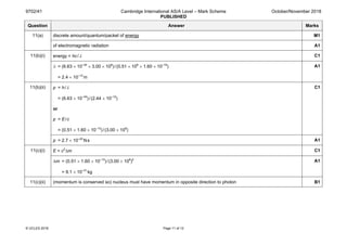 9702/41 Cambridge International AS/A Level – Mark Scheme
PUBLISHED
October/November 2018
© UCLES 2018 Page 11 of 12
Question Answer Marks
11(a) discrete amount/quantum/packet of energy M1
of electromagnetic radiation A1
11(b)(i) energy = hc/λ C1
λ = (6.63 × 10–34
× 3.00 × 108
)/(0.51 × 106
× 1.60 × 10–19
)
= 2.4 × 10–12
m
A1
11(b)(ii) p = h/ λ
= (6.63 × 10–34
)/(2.44 × 10–12
)
or
p = E/ c
= (0.51 × 1.60 × 10–13
)/(3.00 × 108
)
C1
p = 2.7 × 10–22
Ns A1
11(c)(i) E = c2
∆m C1
∆m = (0.51 × 1.60 × 10–13
)/(3.00 × 108
)2
= 9.1 × 10–31
kg
A1
11(c)(ii) (momentum is conserved so) nucleus must have momentum in opposite direction to photon B1
 