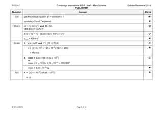 9702/42 Cambridge International AS/A Level – Mark Scheme
PUBLISHED
October/November 2018
© UCLES 2018 Page 5 of 14
Question Answer Marks
2(a) gas that obeys equation pV = constant × T M1
symbols p,V and T explained A1
2(b)(i) pV = ⅓ Nm<c2
> and M = Nm
(and so) p = ⅓ρ<c2
>
C1
2.12 × 107
= ⅓ × [3.20/(1.84 × 10–2
)]×<c2
> C1
cr.m.s. = 605ms–1
A1
2(b)(ii) 1. pV = nRT and T = (22 + 273)K C1
n = (2.12 × 107
× 1.84 × 10–2
)/(8.31 × 295)
= 159 mol
A1
2. mass = 3.20/(159 × 6.02 × 1023
)
or
mass = [2 × (3/2) × 1.38 × 10–23
× 295]/6052
C1
mass = 3.34 × 10–26
kg A1
2(c) A = (3.34 × 10–26
)/(1.66 × 10–27
)
= 20
A1
 