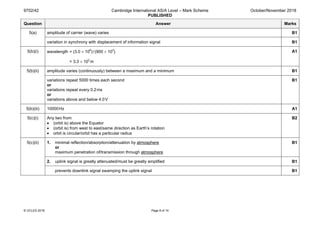 9702/42 Cambridge International AS/A Level – Mark Scheme
PUBLISHED
October/November 2018
© UCLES 2018 Page 8 of 14
Question Answer Marks
5(a) amplitude of carrier (wave) varies B1
variation in synchrony with displacement of information signal B1
5(b)(i) wavelength = (3.0 × 108
)/(900 × 103
)
= 3.3 × 102
m
A1
5(b)(ii) amplitude varies (continuously) between a maximum and a minimum B1
variations repeat 5000 times each second
or
variations repeat every 0.2ms
or
variations above and below 4.0V
B1
5(b)(iii) 10000Hz A1
5(c)(i) Any two from:
• (orbit is) above the Equator
• (orbit is) from west to east/same direction as Earth’s rotation
• orbit is circular/orbit has a particular radius
B2
5(c)(ii) 1. minimal reflection/absorption/attenuation by atmosphere
or
maximum penetration of/transmission through atmosphere
B1
2. uplink signal is greatly attenuated/must be greatly amplified B1
prevents downlink signal swamping the uplink signal B1
 