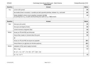 9702/42 Cambridge International AS/A Level – Mark Scheme
PUBLISHED
October/November 2018
© UCLES 2018 Page 10 of 14
Question Answer Marks
7(c) correct LED symbol B1
two diodes shown connected, in parallel and with opposite polarities, between VOUT and earth M1
diodes labelled to show correct polarities consistent with (b)
(G pointing from VOUT to earth and B pointing from earth to VOUT if (b) correct)
A1
Question Answer Marks
8(a) force per unit current B1
force per unit length (of wire) B1
current normal to (magnetic) field B1
8(b)(i) forces (on PQ and RS) are horizontal B1
(hence they create) no moment about the pivot B1
or
forces (on PQ and RS) are equal and opposite (B1)
(hence there is) no net force (on the two sections) (B1)
8(b)(ii) realisation of the need to apply moments C1
BILx = mgy
B × 2.7 × 1.2 × 10–2
× 7.5 = 45 × 10–6
× 9.81 × 8.8
C1
B = 1.6 × 10–2
T A1
 