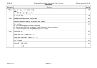9702/42 Cambridge International AS/A Level – Mark Scheme
PUBLISHED
October/November 2018
© UCLES 2018 Page 12 of 14
Question Answer Marks
10(a) V0 = √2 × Vr.m.s. = √2 × 9.9 (= 14V)
and
ω = 2πf = 2π × 50 (= 314rads–1
)
C1
V = 14 sin 314t A1
10(b) enables (resonating) nuclei to be located B1
resonant frequency depends on magnetic field strength B1
Any one from:
• non-uniform field is (accurately) calibrated
• (non-uniform) field may be varied to enable detection in different positions
• unique (magnetic) field strength/frequency at each point
B1
10(c) I = I0 exp(–µx) C1
I = I0 [exp(–µx)bone × exp(–µx)soft tissue]
I = I0 [exp(–2.9 × 0.40) × exp(–0.92 × 1.4)]
C1
I/I0 = 0.0865 C1
ratio/dB = 10 lg 0.0865
= –11dB
A1
 